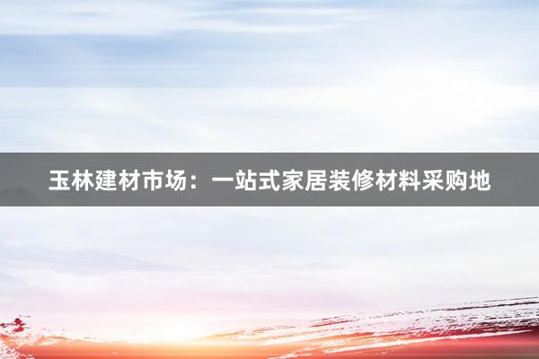 玉林建材市场：一站式家居装修材料采购地