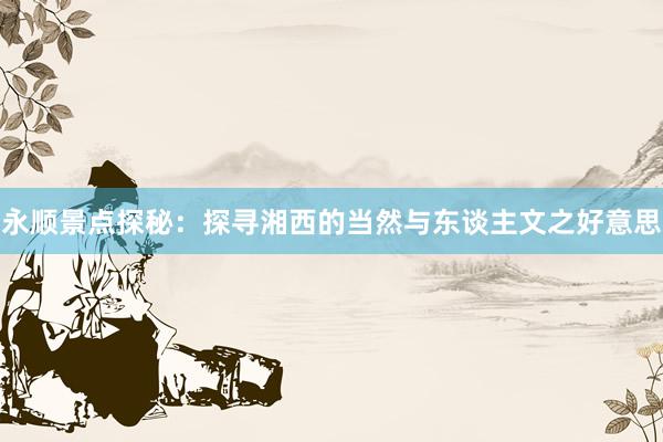 永顺景点探秘：探寻湘西的当然与东谈主文之好意思